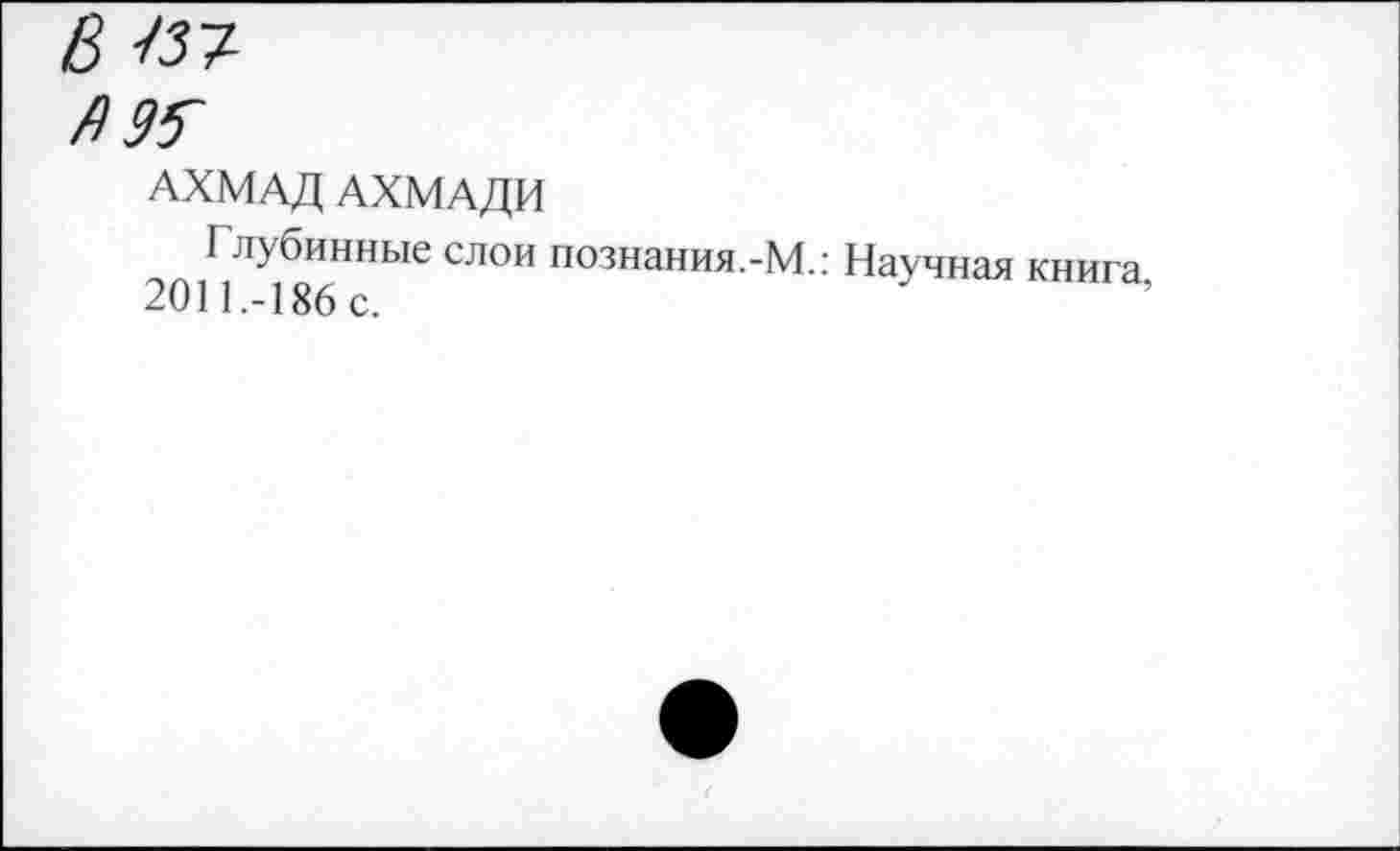 ﻿Ызт-
Я 95~
АХМАД АХМАДИ
Глубинные слои познания.-М.: Научная книга. 2011.-186 с.